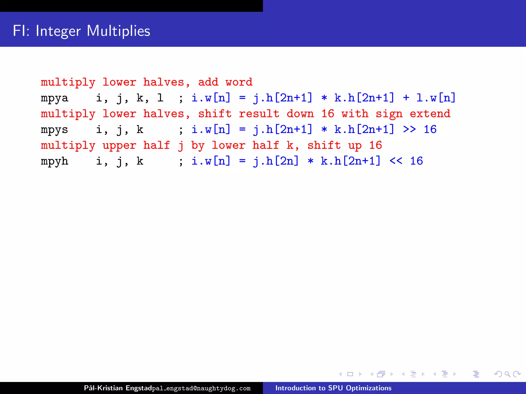 FI: Integer Multiplies


    multiply lower halves, add word
    mpya    i, j, k, l ; i.w[n] = j.h[2n+1] * k.h[2n+1] + l.w[n]
    multiply lower halves, shift result down 16 with sign extend
    mpys    i, j, k     ; i.w[n] = j.h[2n+1] * k.h[2n+1] >> 16
    multiply upper half j by lower half k, shift up 16
    mpyh    i, j, k     ; i.w[n] = j.h[2n] * k.h[2n+1] << 16




           P˚
            al-Kristian Engstadpal engstad@naughtydog.com   Introduction to SPU Optimizations
 