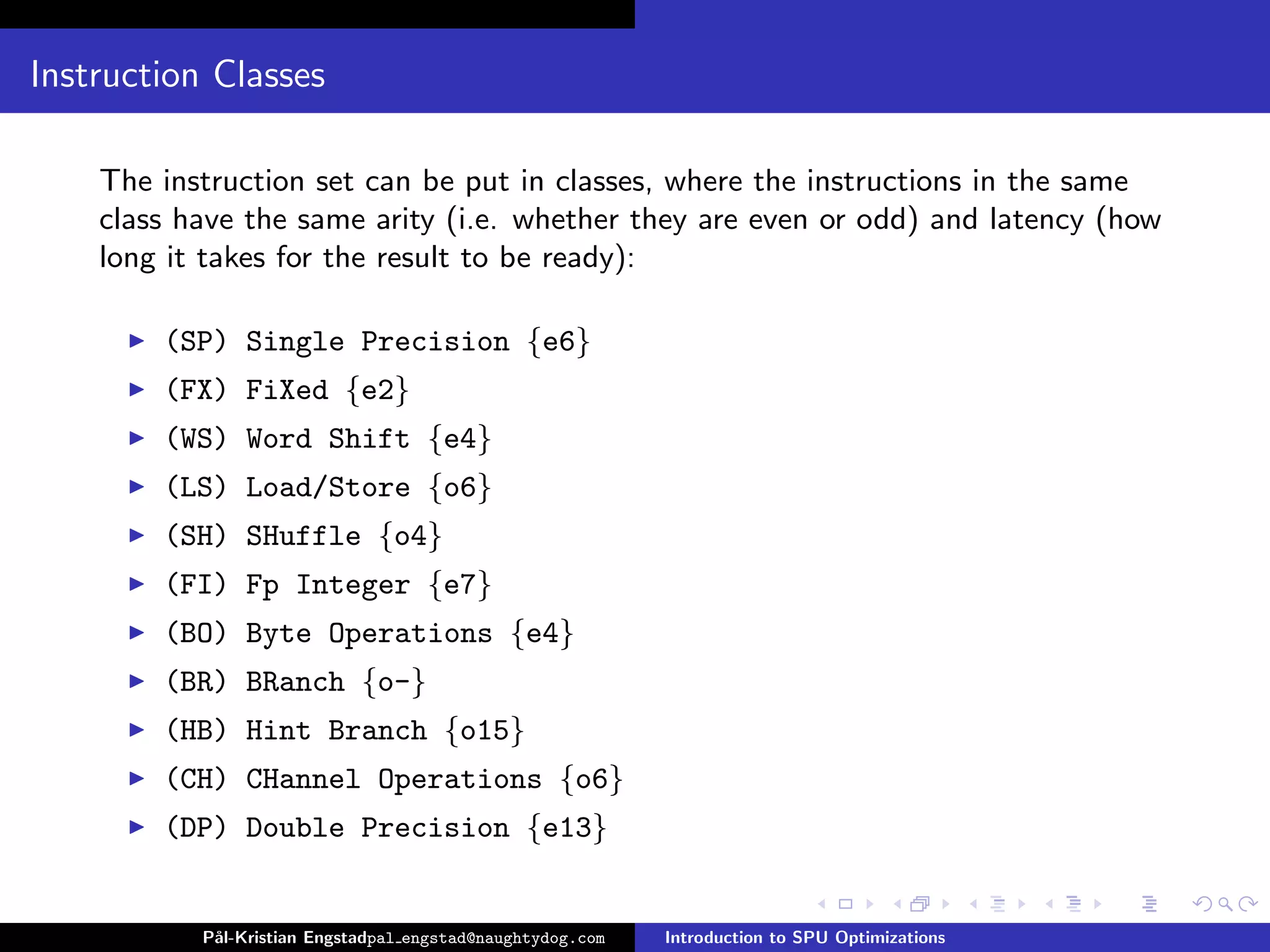 Instruction Classes

    The instruction set can be put in classes, where the instructions in the same
    class have the same arity (i.e. whether they are even or odd) and latency (how
    long it takes for the result to be ready):

        (SP) Single Precision {e6}
        (FX) FiXed {e2}
        (WS) Word Shift {e4}
        (LS) Load/Store {o6}
        (SH) SHuffle {o4}
        (FI) Fp Integer {e7}
        (BO) Byte Operations {e4}
        (BR) BRanch {o-}
        (HB) Hint Branch {o15}
        (CH) CHannel Operations {o6}
        (DP) Double Precision {e13}


           P˚
            al-Kristian Engstadpal engstad@naughtydog.com   Introduction to SPU Optimizations
 