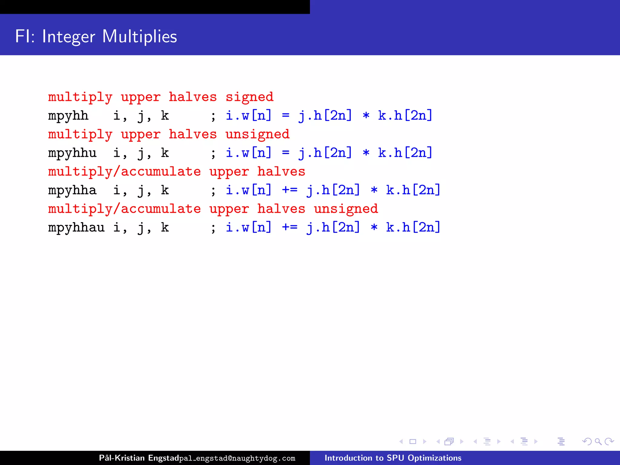 FI: Integer Multiplies


    multiply upper halves signed
    mpyhh   i, j, k     ; i.w[n] = j.h[2n] * k.h[2n]
    multiply upper halves unsigned
    mpyhhu i, j, k      ; i.w[n] = j.h[2n] * k.h[2n]
    multiply/accumulate upper halves
    mpyhha i, j, k      ; i.w[n] += j.h[2n] * k.h[2n]
    multiply/accumulate upper halves unsigned
    mpyhhau i, j, k     ; i.w[n] += j.h[2n] * k.h[2n]




           P˚
            al-Kristian Engstadpal engstad@naughtydog.com   Introduction to SPU Optimizations
 