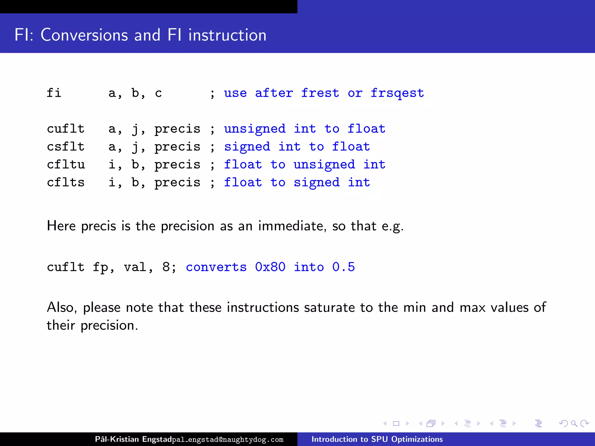 FI: Conversions and FI instruction


    fi         a, b, c                 ; use after frest or frsqest

    cuflt      a,   j,    precis       ;   unsigned int to float
    csflt      a,   j,    precis       ;   signed int to float
    cfltu      i,   b,    precis       ;   float to unsigned int
    cflts      i,   b,    precis       ;   float to signed int

    Here precis is the precision as an immediate, so that e.g.

    cuflt fp, val, 8; converts 0x80 into 0.5

    Also, please note that these instructions saturate to the min and max values of
    their precision.




            P˚
             al-Kristian Engstadpal engstad@naughtydog.com   Introduction to SPU Optimizations
 