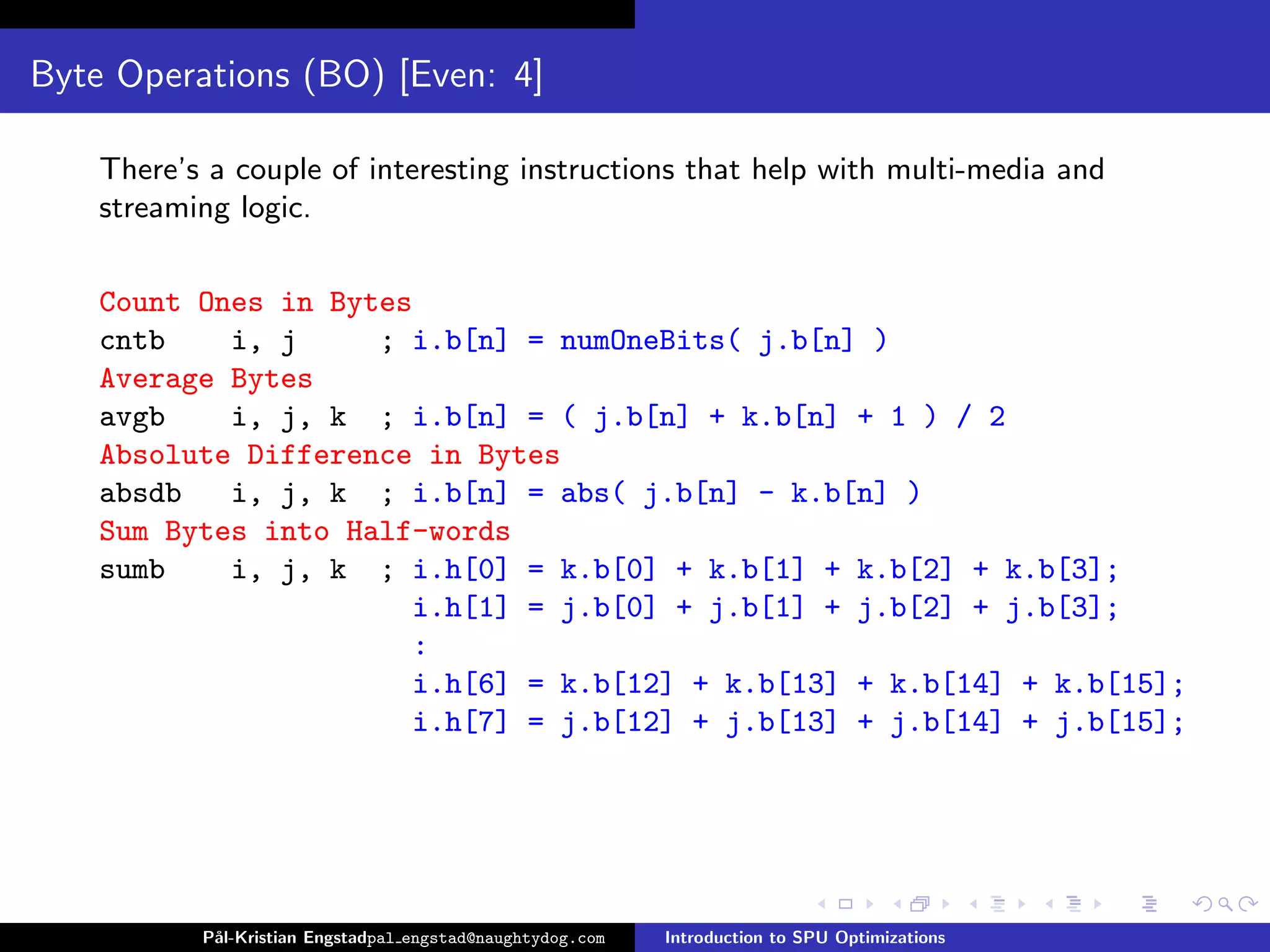 Byte Operations (BO) [Even: 4]

    There’s a couple of interesting instructions that help with multi-media and
    streaming logic.

    Count Ones in Bytes
    cntb    i, j     ; i.b[n] = numOneBits( j.b[n] )
    Average Bytes
    avgb    i, j, k ; i.b[n] = ( j.b[n] + k.b[n] + 1 ) / 2
    Absolute Difference in Bytes
    absdb   i, j, k ; i.b[n] = abs( j.b[n] - k.b[n] )
    Sum Bytes into Half-words
    sumb    i, j, k ; i.h[0] = k.b[0] + k.b[1] + k.b[2] + k.b[3];
                       i.h[1] = j.b[0] + j.b[1] + j.b[2] + j.b[3];
                       :
                       i.h[6] = k.b[12] + k.b[13] + k.b[14] + k.b[15];
                       i.h[7] = j.b[12] + j.b[13] + j.b[14] + j.b[15];




           P˚
            al-Kristian Engstadpal engstad@naughtydog.com   Introduction to SPU Optimizations
 