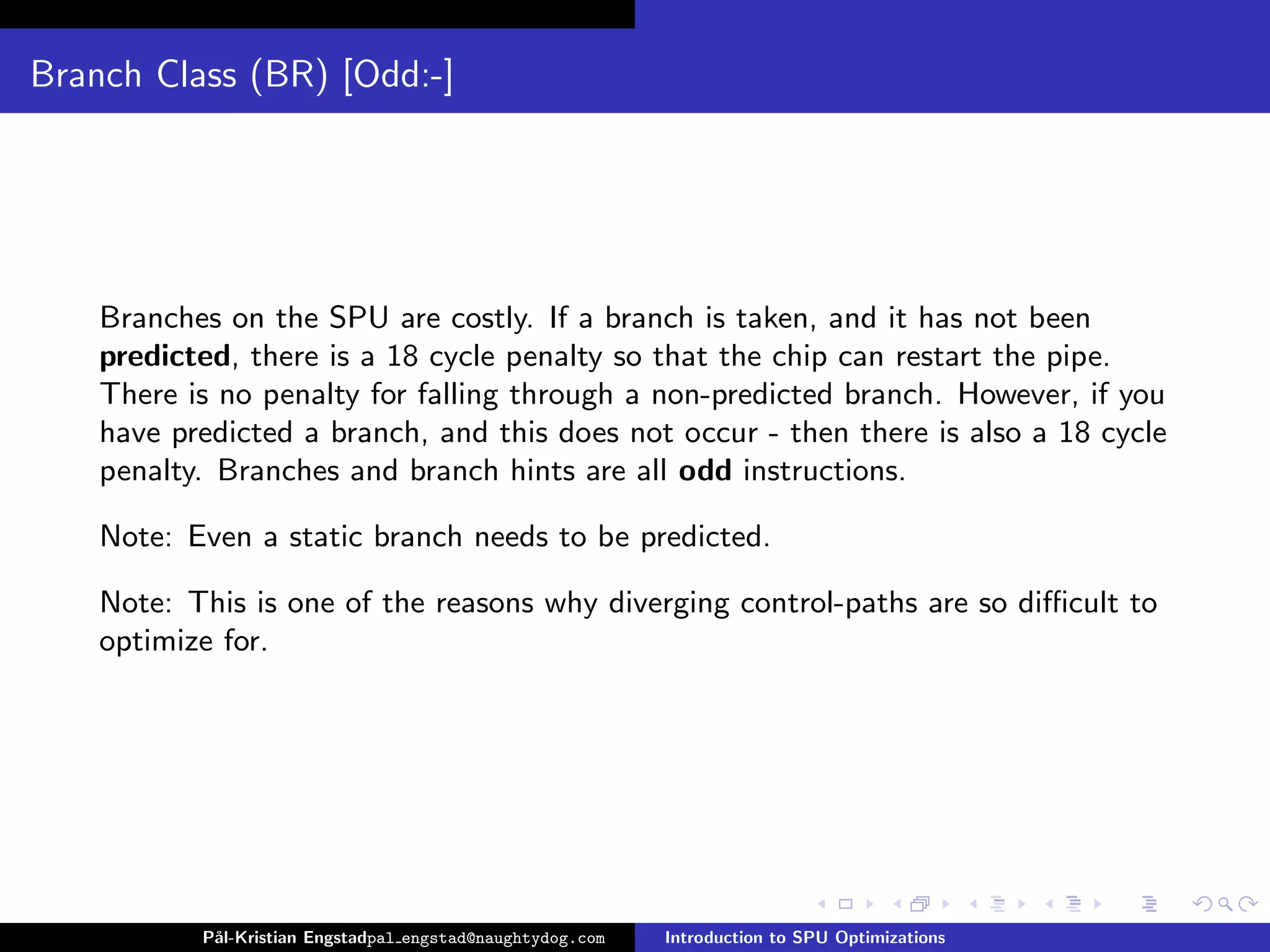 Branch Class (BR) [Odd:-]




    Branches on the SPU are costly. If a branch is taken, and it has not been
    predicted, there is a 18 cycle penalty so that the chip can restart the pipe.
    There is no penalty for falling through a non-predicted branch. However, if you
    have predicted a branch, and this does not occur - then there is also a 18 cycle
    penalty. Branches and branch hints are all odd instructions.

    Note: Even a static branch needs to be predicted.

    Note: This is one of the reasons why diverging control-paths are so diﬃcult to
    optimize for.




           P˚
            al-Kristian Engstadpal engstad@naughtydog.com   Introduction to SPU Optimizations
 