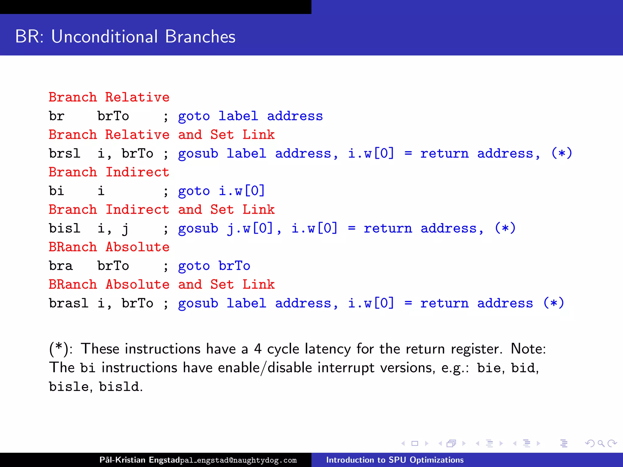 BR: Unconditional Branches


    Branch Relative
    br    brTo    ;          goto label address
    Branch Relative          and Set Link
    brsl i, brTo ;           gosub label address, i.w[0] = return address, (*)
    Branch Indirect
    bi    i       ;          goto i.w[0]
    Branch Indirect          and Set Link
    bisl i, j     ;          gosub j.w[0], i.w[0] = return address, (*)
    BRanch Absolute
    bra   brTo    ;          goto brTo
    BRanch Absolute          and Set Link
    brasl i, brTo ;          gosub label address, i.w[0] = return address (*)

    (*): These instructions have a 4 cycle latency for the return register. Note:
    The bi instructions have enable/disable interrupt versions, e.g.: bie, bid,
    bisle, bisld.



           P˚
            al-Kristian Engstadpal engstad@naughtydog.com   Introduction to SPU Optimizations
 