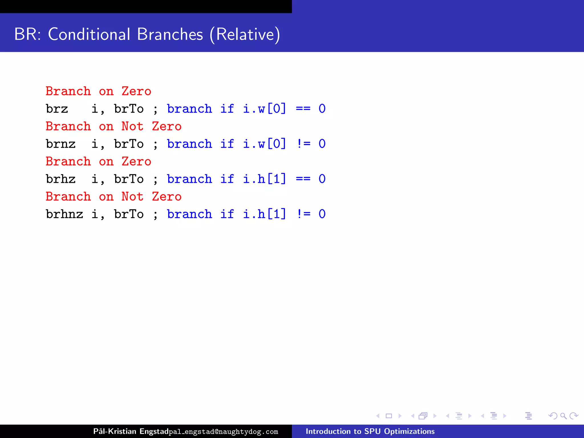 BR: Conditional Branches (Relative)


    Branch on Zero
    brz   i, brTo ; branch               if i.w[0] == 0
    Branch on Not Zero
    brnz i, brTo ; branch                if i.w[0] != 0
    Branch on Zero
    brhz i, brTo ; branch                if i.h[1] == 0
    Branch on Not Zero
    brhnz i, brTo ; branch               if i.h[1] != 0




          P˚
           al-Kristian Engstadpal engstad@naughtydog.com   Introduction to SPU Optimizations
 