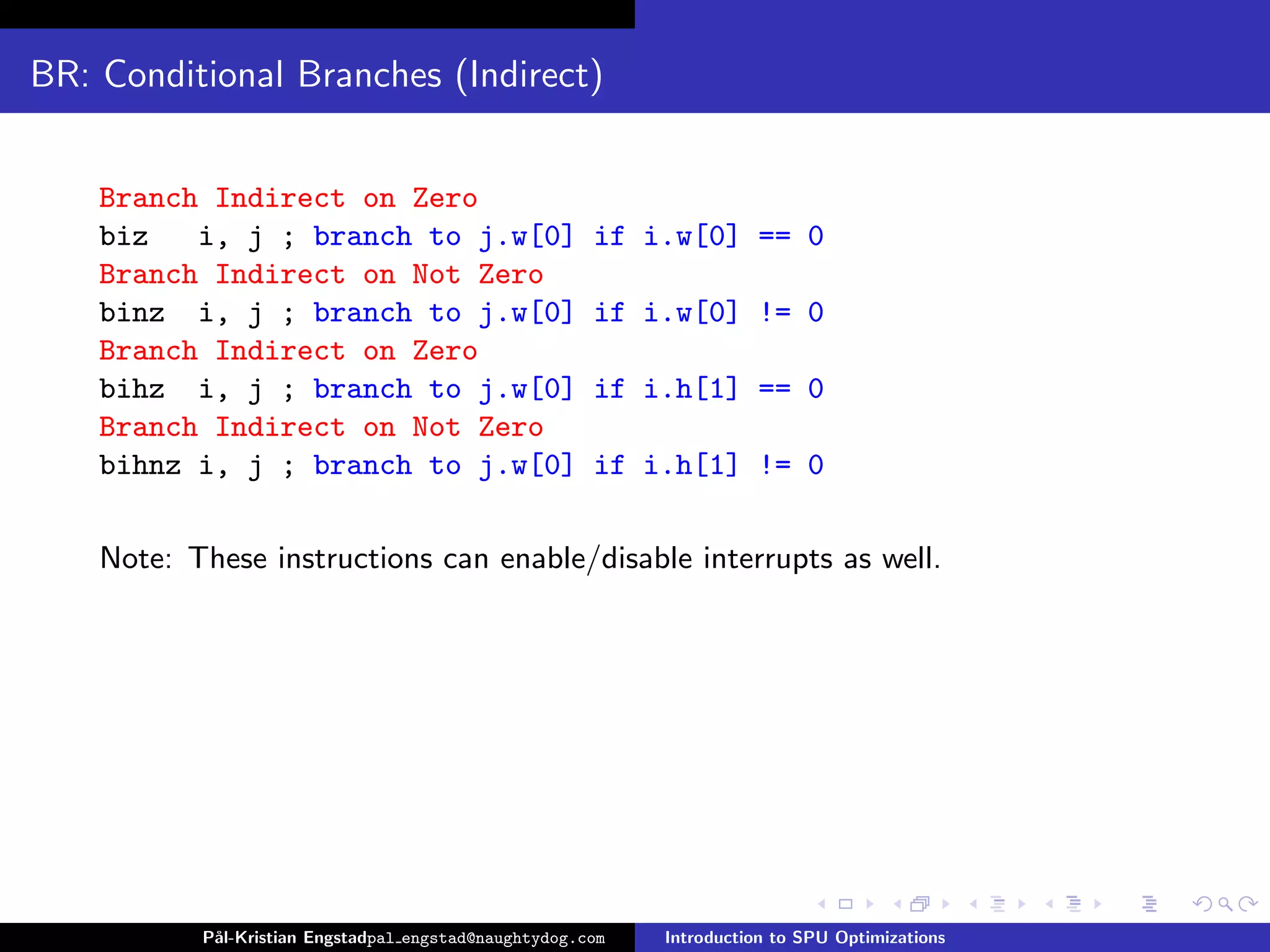 BR: Conditional Branches (Indirect)


    Branch Indirect on Zero
    biz   i, j ; branch to j.w[0]                      if i.w[0] == 0
    Branch Indirect on Not Zero
    binz i, j ; branch to j.w[0]                       if i.w[0] != 0
    Branch Indirect on Zero
    bihz i, j ; branch to j.w[0]                       if i.h[1] == 0
    Branch Indirect on Not Zero
    bihnz i, j ; branch to j.w[0]                      if i.h[1] != 0

    Note: These instructions can enable/disable interrupts as well.




           P˚
            al-Kristian Engstadpal engstad@naughtydog.com   Introduction to SPU Optimizations
 