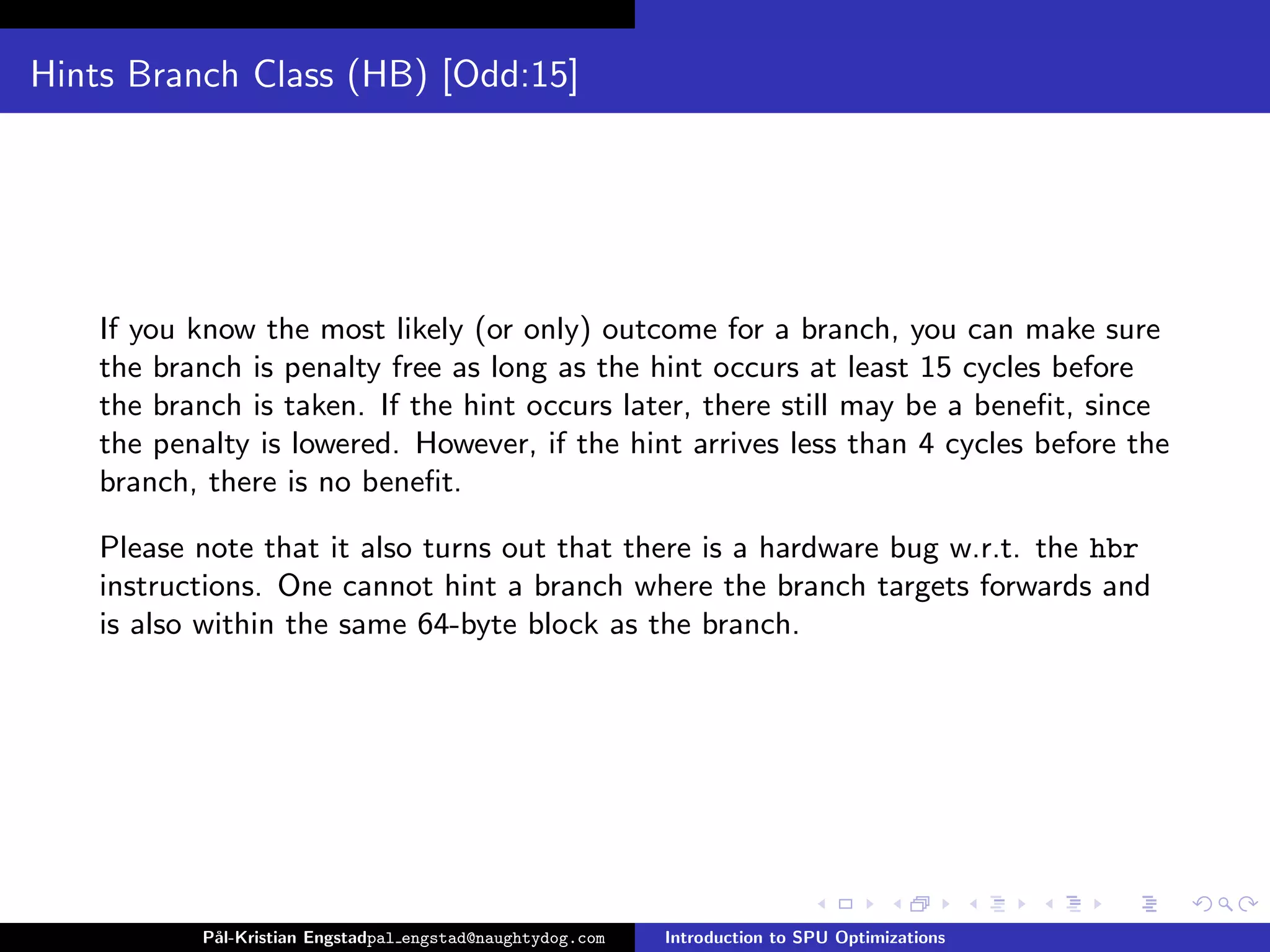 Hints Branch Class (HB) [Odd:15]




    If you know the most likely (or only) outcome for a branch, you can make sure
    the branch is penalty free as long as the hint occurs at least 15 cycles before
    the branch is taken. If the hint occurs later, there still may be a beneﬁt, since
    the penalty is lowered. However, if the hint arrives less than 4 cycles before the
    branch, there is no beneﬁt.

    Please note that it also turns out that there is a hardware bug w.r.t. the hbr
    instructions. One cannot hint a branch where the branch targets forwards and
    is also within the same 64-byte block as the branch.




           P˚
            al-Kristian Engstadpal engstad@naughtydog.com   Introduction to SPU Optimizations
 