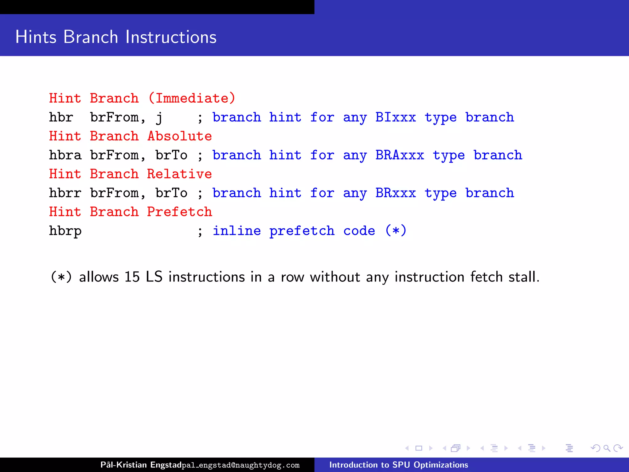 Hints Branch Instructions


    Hint   Branch (Immediate)
    hbr    brFrom, j    ; branch                   hint for any BIxxx type branch
    Hint   Branch Absolute
    hbra   brFrom, brTo ; branch                   hint for any BRAxxx type branch
    Hint   Branch Relative
    hbrr   brFrom, brTo ; branch                   hint for any BRxxx type branch
    Hint   Branch Prefetch
    hbrp                ; inline                   prefetch code (*)

    (*) allows 15 LS instructions in a row without any instruction fetch stall.




            P˚
             al-Kristian Engstadpal engstad@naughtydog.com   Introduction to SPU Optimizations
 