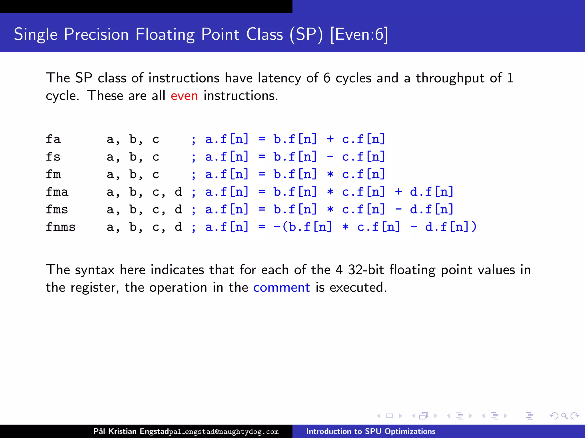 Single Precision Floating Point Class (SP) [Even:6]

    The SP class of instructions have latency of 6 cycles and a throughput of 1
    cycle. These are all even instructions.

    fa        a,   b,    c    ; a.f[n]             =   b.f[n] +      c.f[n]
    fs        a,   b,    c    ; a.f[n]             =   b.f[n] -      c.f[n]
    fm        a,   b,    c    ; a.f[n]             =   b.f[n] *      c.f[n]
    fma       a,   b,    c, d ; a.f[n]             =   b.f[n] *      c.f[n] + d.f[n]
    fms       a,   b,    c, d ; a.f[n]             =   b.f[n] *      c.f[n] - d.f[n]
    fnms      a,   b,    c, d ; a.f[n]             =   -(b.f[n]      * c.f[n] - d.f[n])

    The syntax here indicates that for each of the 4 32-bit ﬂoating point values in
    the register, the operation in the comment is executed.




           P˚
            al-Kristian Engstadpal engstad@naughtydog.com   Introduction to SPU Optimizations
 