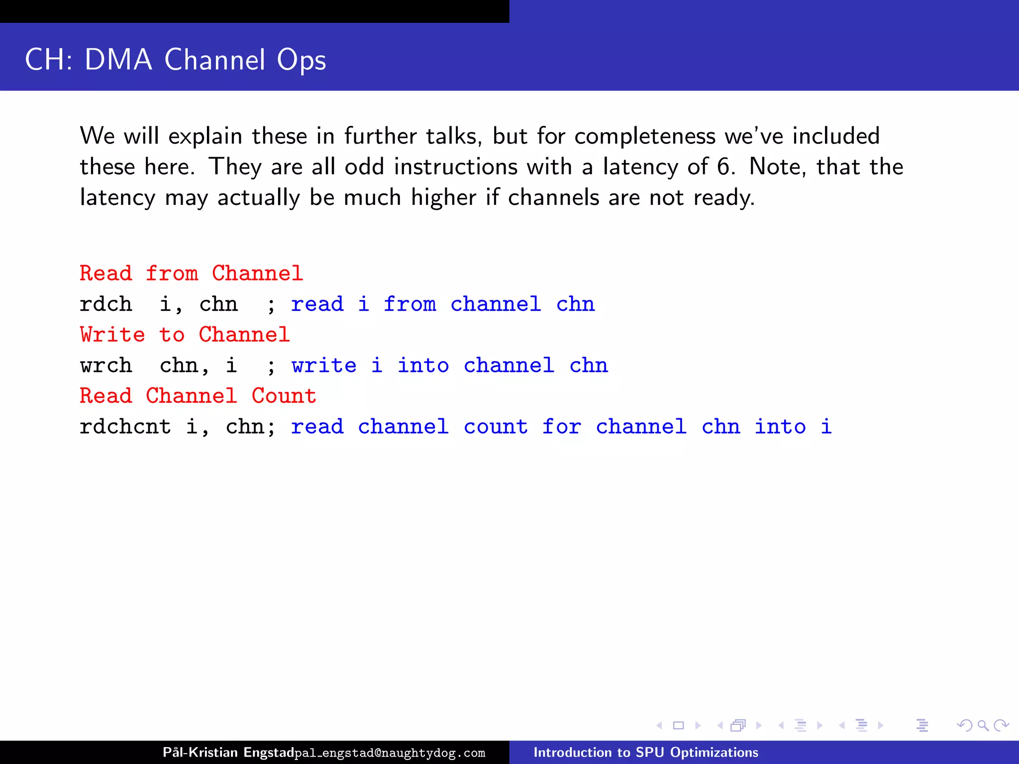 CH: DMA Channel Ops

   We will explain these in further talks, but for completeness we’ve included
   these here. They are all odd instructions with a latency of 6. Note, that the
   latency may actually be much higher if channels are not ready.

   Read from Channel
   rdch i, chn ; read i from channel chn
   Write to Channel
   wrch chn, i ; write i into channel chn
   Read Channel Count
   rdchcnt i, chn; read channel count for channel chn into i




          P˚
           al-Kristian Engstadpal engstad@naughtydog.com   Introduction to SPU Optimizations
 