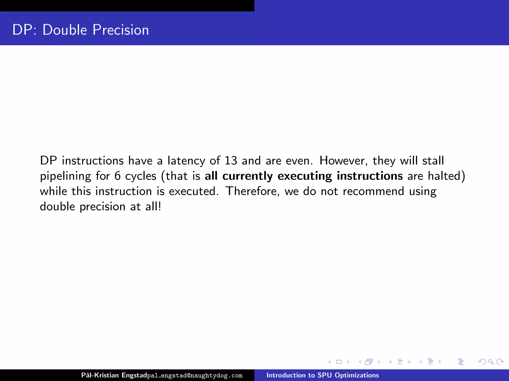 DP: Double Precision




    DP instructions have a latency of 13 and are even. However, they will stall
    pipelining for 6 cycles (that is all currently executing instructions are halted)
    while this instruction is executed. Therefore, we do not recommend using
    double precision at all!




           P˚
            al-Kristian Engstadpal engstad@naughtydog.com   Introduction to SPU Optimizations
 