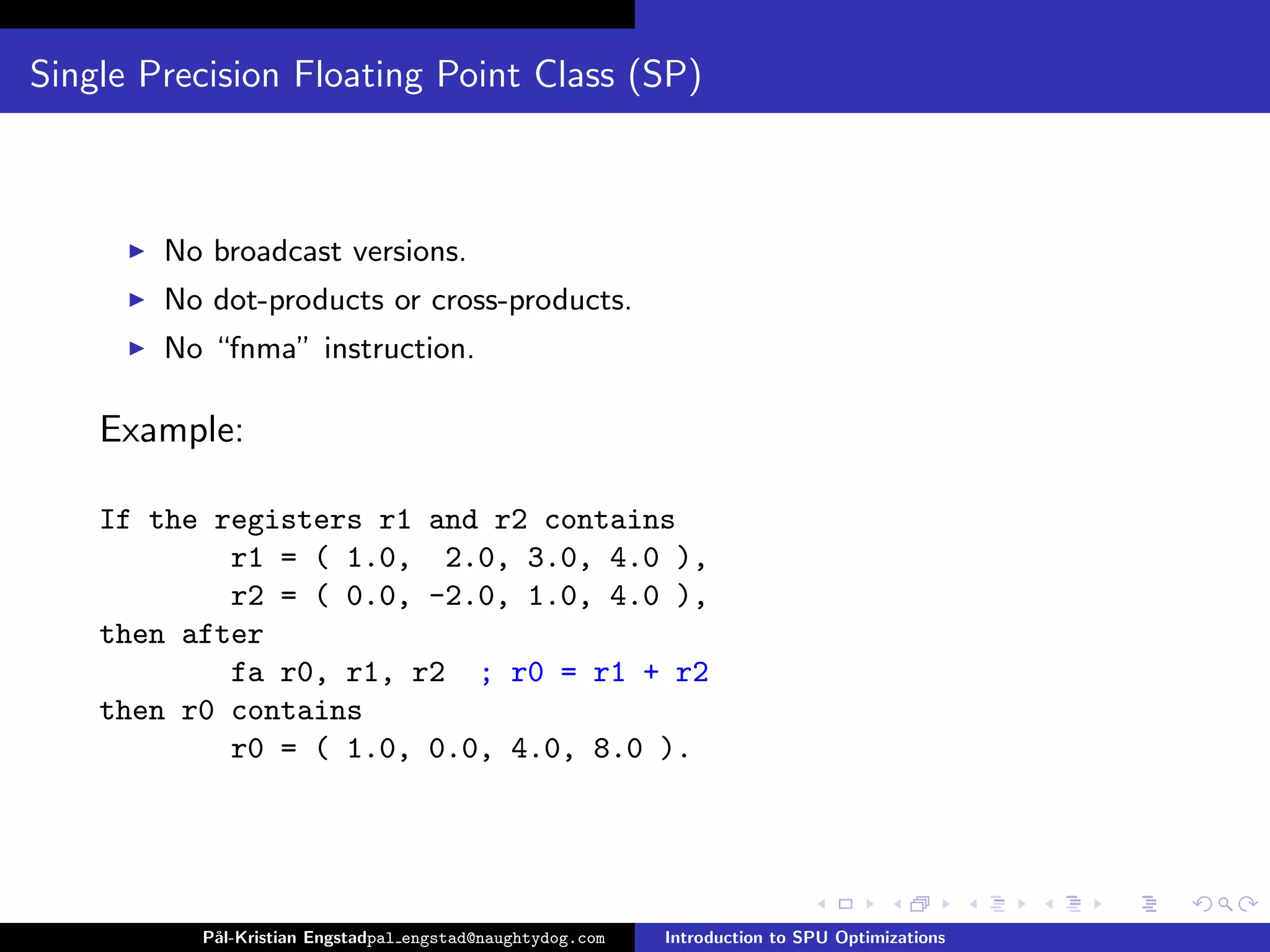 Single Precision Floating Point Class (SP)



        No broadcast versions.
        No dot-products or cross-products.
        No “fnma” instruction.

    Example:

    If the registers r1 and r2 contains
            r1 = ( 1.0, 2.0, 3.0, 4.0 ),
            r2 = ( 0.0, -2.0, 1.0, 4.0 ),
    then after
            fa r0, r1, r2 ; r0 = r1 + r2
    then r0 contains
            r0 = ( 1.0, 0.0, 4.0, 8.0 ).




          P˚
           al-Kristian Engstadpal engstad@naughtydog.com   Introduction to SPU Optimizations
 