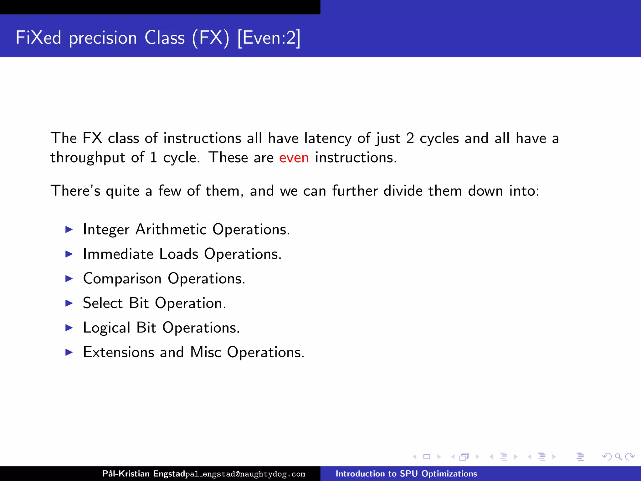 FiXed precision Class (FX) [Even:2]




    The FX class of instructions all have latency of just 2 cycles and all have a
    throughput of 1 cycle. These are even instructions.

    There’s quite a few of them, and we can further divide them down into:

        Integer Arithmetic Operations.
        Immediate Loads Operations.
        Comparison Operations.
        Select Bit Operation.
        Logical Bit Operations.
        Extensions and Misc Operations.




           P˚
            al-Kristian Engstadpal engstad@naughtydog.com   Introduction to SPU Optimizations
 