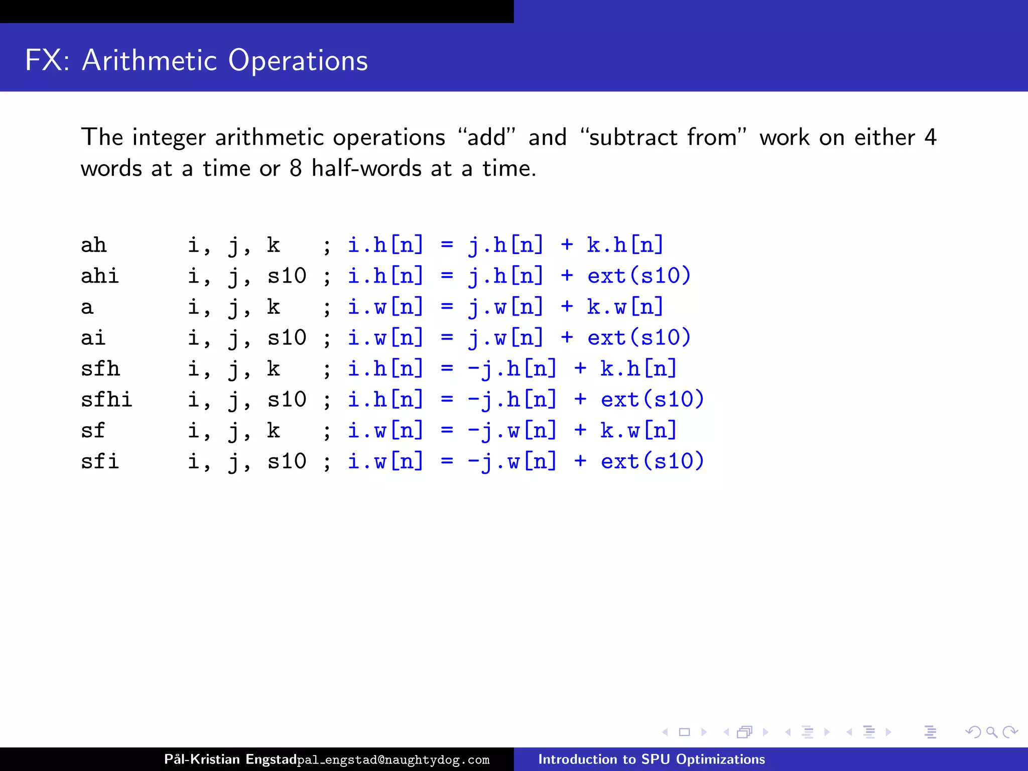 FX: Arithmetic Operations

    The integer arithmetic operations “add” and “subtract from” work on either 4
    words at a time or 8 half-words at a time.

    ah        i,   j,    k       ;   i.h[n]       =   j.h[n] + k.h[n]
    ahi       i,   j,    s10     ;   i.h[n]       =   j.h[n] + ext(s10)
    a         i,   j,    k       ;   i.w[n]       =   j.w[n] + k.w[n]
    ai        i,   j,    s10     ;   i.w[n]       =   j.w[n] + ext(s10)
    sfh       i,   j,    k       ;   i.h[n]       =   -j.h[n] + k.h[n]
    sfhi      i,   j,    s10     ;   i.h[n]       =   -j.h[n] + ext(s10)
    sf        i,   j,    k       ;   i.w[n]       =   -j.w[n] + k.w[n]
    sfi       i,   j,    s10     ;   i.w[n]       =   -j.w[n] + ext(s10)




           P˚
            al-Kristian Engstadpal engstad@naughtydog.com   Introduction to SPU Optimizations
 