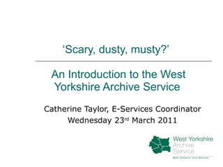 ‘ Scary, dusty, musty?’   An Introduction to the West Yorkshire Archive Service Catherine Taylor, E-Services Coordinator Wednesday 23 rd  March 2011 