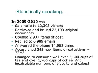 Statistically speaking… In 2009-2010  we: Said hello to 12,303 visitors Retrieved and issued 22,193 original documents Opened 2,937 items of post Replied to 6,989 emails Answered the phone 14,082 times Accessioned 345 new items or collections = 32m 3 Managed to consume well over 2,500 cups of tea and over 1,700 cups of coffee. And incalculable numbers of biscuits and cakes! 