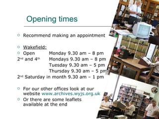 Opening times Recommend making an appointment Wakefield: Open  Monday 9.30 am – 8 pm 2 nd  and 4 th   Mondays 9.30 am – 8 pm Tuesday 9.30 am – 5 pm Thursday 9.30 am – 5 pm 2 nd  Saturday in month 9.30 am – 1 pm For our other offices look at our website  www.archives.wyjs.org.uk Or there are some leaflets  available at the end 