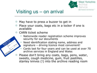 May have to press a buzzer to get in Place your coats, bags etc in a locker if one is available CARN ticket scheme Nationwide reader registration scheme improves security for our documents Need identification stating name, address and signature – driving licence most convenient! Cards last for four years and can be used at over 70 archive services in England and Wales Please don’t bring any coats, bags, pens, water, sweets, cough medicine, gum, fruit pastilles, stanley knives (!) into the archive reading room Visiting us – on arrival 