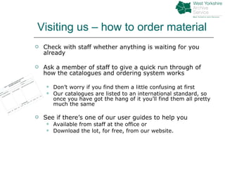 Visiting us – how to order material Check with staff whether anything is waiting for you already Ask a member of staff to give a quick run through of how the catalogues and ordering system works Don’t worry if you find them a little confusing at first Our catalogues are listed to an international standard, so once you have got the hang of it you’ll find them all pretty much the same See if there’s one of our user guides to help you Available from staff at the office or Download the lot, for free, from our website. 