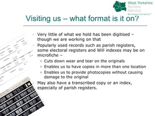 Visiting us – what format is it on? Very little of what we hold has been digitised – though we are working on that  Popularly used records such as parish registers, some electoral registers and Will indexes may be on microfiche –  Cuts down wear and tear on the originals Enables us to have copies in more than one location Enables us to provide photocopies without causing damage to the original May also have a transcribed copy or an index, especially of parish registers. 