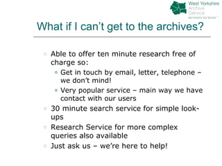 What if I can’t get to the archives? Able to offer ten minute research free of charge so: Get in touch by email, letter, telephone – we don’t mind! Very popular service – main way we have contact with our users 30 minute search service for simple look-ups Research Service for more complex queries also available Just ask us – we’re here to help! 