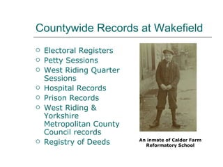 Countywide Records at Wakefield Electoral Registers Petty Sessions West Riding Quarter Sessions Hospital Records Prison Records West Riding & Yorkshire Metropolitan County Council records Registry of Deeds An inmate of Calder Farm Reformatory School 