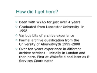 How did I get here? Been with WYAS for just over 4 years  Graduated from Lancaster University  in 1998 Various bits of archive experience Formal archive qualification from the University of Aberystwyth 1999-2000 Over ten years experience in different archive services – initially in London and then here. First at Wakefield and later as E-Services Coordinator 