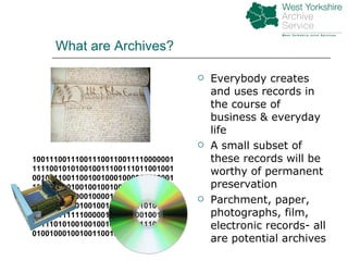 What are Archives? Everybody creates and uses records in the course of business & everyday life A small subset of these records will be worthy of permanent preservation Parchment, paper, photographs, film, electronic records- all are potential archives 100111001110011100110011110000001111100101010010011100111011001001001011100110010010001000011110001101010100100100100100100111111100000011100100010000100100100000000110001110001001001000010010101010101010111111000001010101001001001001110101001001001001000011100010010010001001001100100011110010002 
