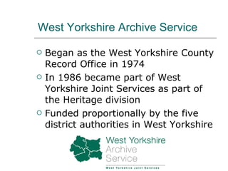 West Yorkshire Archive Service Began as the West Yorkshire County Record Office in 1974 In 1986 became part of West Yorkshire Joint Services as part of the Heritage division Funded proportionally by the five district authorities in West Yorkshire 