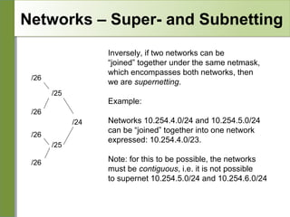 Networks – Super- and Subnetting
Inversely, if two networks can be
“joined” together under the same netmask,
which encompasses both networks, then
we are supernetting.

/26
/25

Example:

/26
/24
/26
/25
/26

Networks 10.254.4.0/24 and 10.254.5.0/24
can be “joined” together into one network
expressed: 10.254.4.0/23.
Note: for this to be possible, the networks
must be contiguous, i.e. it is not possible
to supernet 10.254.5.0/24 and 10.254.6.0/24

 