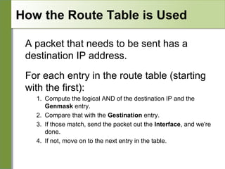 How the Route Table is Used
A packet that needs to be sent has a
destination IP address.
For each entry in the route table (starting
with the first):
1. Compute the logical AND of the destination IP and the
Genmask entry.
2. Compare that with the Gestination entry.
3. If those match, send the packet out the Interface, and we're
done.
4. If not, move on to the next entry in the table.

 