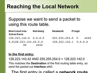 Reaching the Local Network
Suppose we want to send a packet to
using this route table.
Destination    Gateway
Interface
128.223.142.0  0.0.0.0
0.0128.223.143.42.0.0
   
  UG      eth0

Genmask

Flags 

255.255.254.0 U   eth0
128.223.142.1  0.0.0.0   

In the first entry:
128.223.143.42 AND 255.255.254.0 = 128.223.142.0
This matches the Destination of the first routing table entry, so
send the packet out Interface eth0.

 