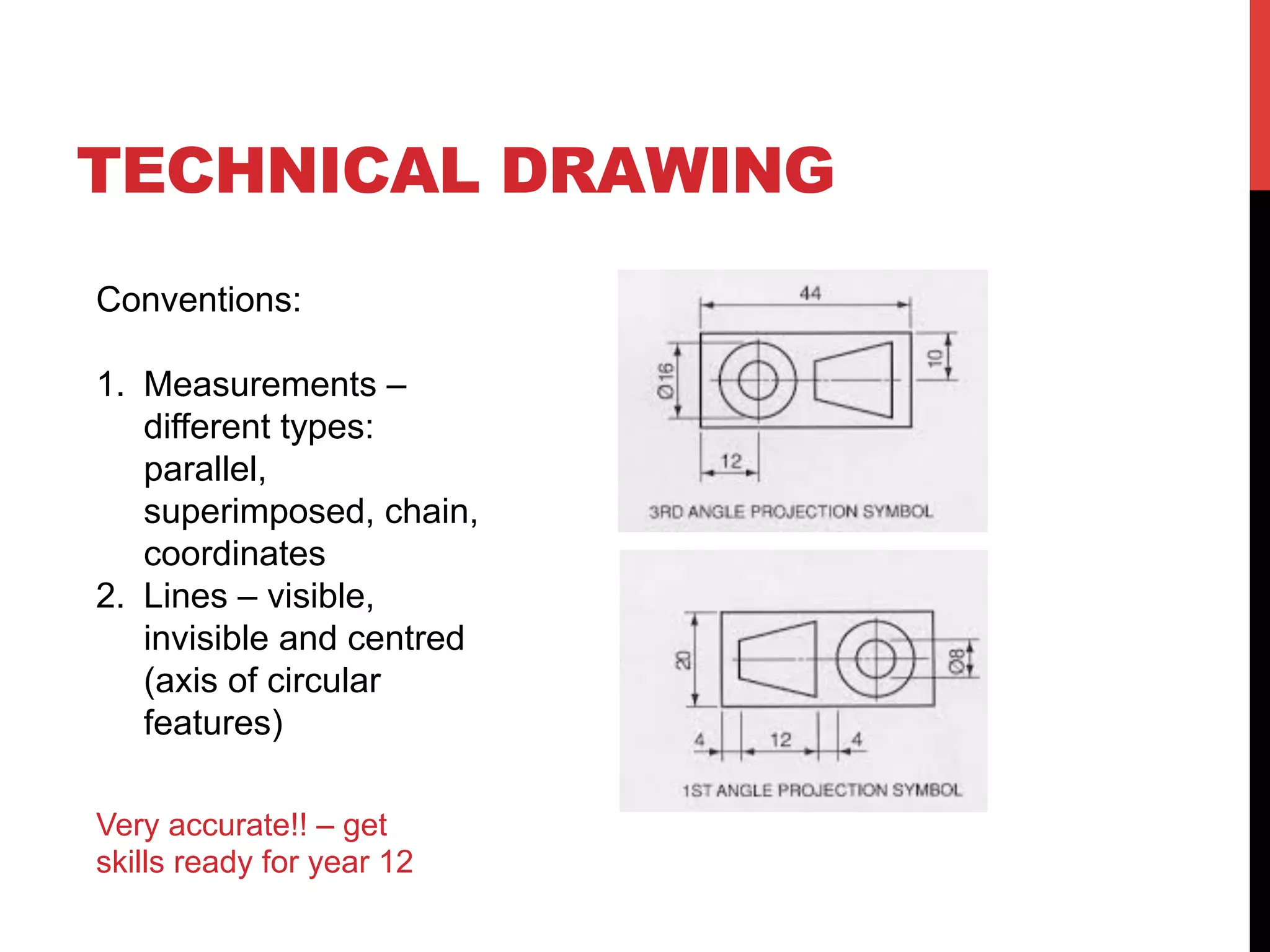 TECHNICAL DRAWING
Conventions:
1. Measurements โ
different types:
parallel,
superimposed, chain,
coordinates
2. Lines โ visible,
invisible and centred
(axis of circular
features)
Very accurate!! โ get
skills ready for year 12