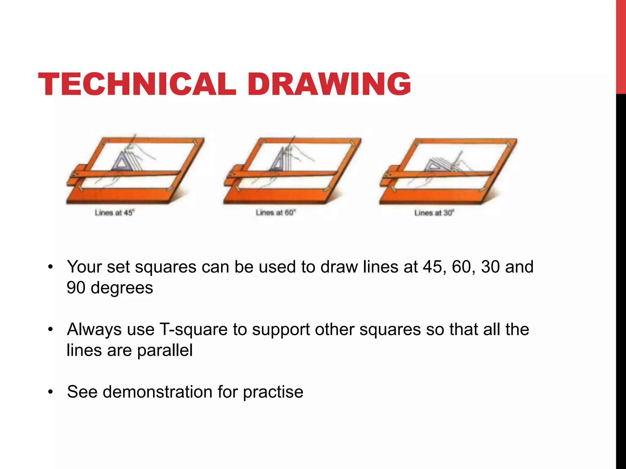 TECHNICAL DRAWING
โข Your set squares can be used to draw lines at 45, 60, 30 and
90 degrees
โข Always use T-square to support other squares so that all the
lines are parallel
โข See demonstration for practise
