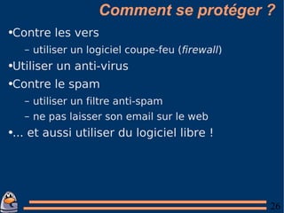 Comment se protéger ? Contre les vers utiliser un logiciel coupe-feu ( firewall ) Utiliser un anti-virus Contre le spam utiliser un filtre anti-spam ne pas laisser son email sur le web ... et aussi utiliser du logiciel libre ! 