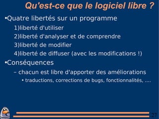 Qu'est-ce que le logiciel libre ? Quatre libertés sur un programme liberté d'utiliser liberté d'analyser et de comprendre liberté de modifier liberté de diffuser (avec les modifications !) Conséquences chacun est libre d'apporter des améliorations traductions, corrections de bugs, fonctionnalités, .... 
