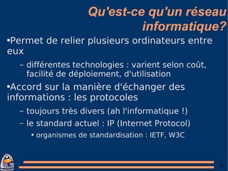 Qu'est-ce qu'un réseau informatique? Permet de relier plusieurs ordinateurs entre eux différentes technologies : varient selon coût, facilité de déploiement, d'utilisation Accord sur la manière d'échanger des informations : les protocoles toujours très divers (ah l'informatique !) le standard actuel : IP (Internet Protocol) organismes de standardisation : IETF, W3C 