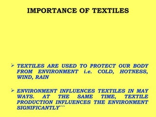 IMPORTANCE OF TEXTILES

 TEXTILES ARE USED TO PROTECT OUR BODY
FROM ENVIRONMENT i.e. COLD, HOTNESS,
WIND, RAIN
 ENVIRONMENT INFLUENCES TEXTILES IN MAY
WAYS.
AT
THE
SAME
TIME,
TEXTILE
PRODUCTION INFLUENCES THE ENVIRONMENT
SIGNIFICANTLY```

 