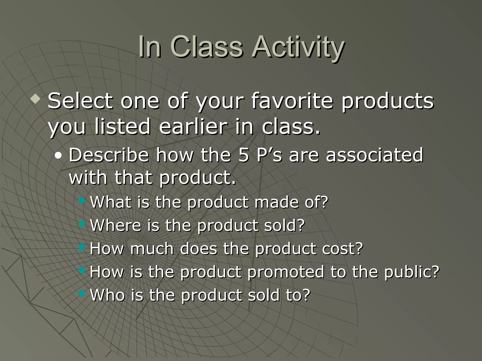 In Class ActivityIn Class Activity
 Select one of your favorite productsSelect one of your favorite products
you listed earlier in class.you listed earlier in class.
• Describe how the 5 P’s are associatedDescribe how the 5 P’s are associated
with that product.with that product.
 What is the product made of?What is the product made of?
 Where is the product sold?Where is the product sold?
 How much does the product cost?How much does the product cost?
 How is the product promoted to the public?How is the product promoted to the public?
 Who is the product sold to?Who is the product sold to?
 