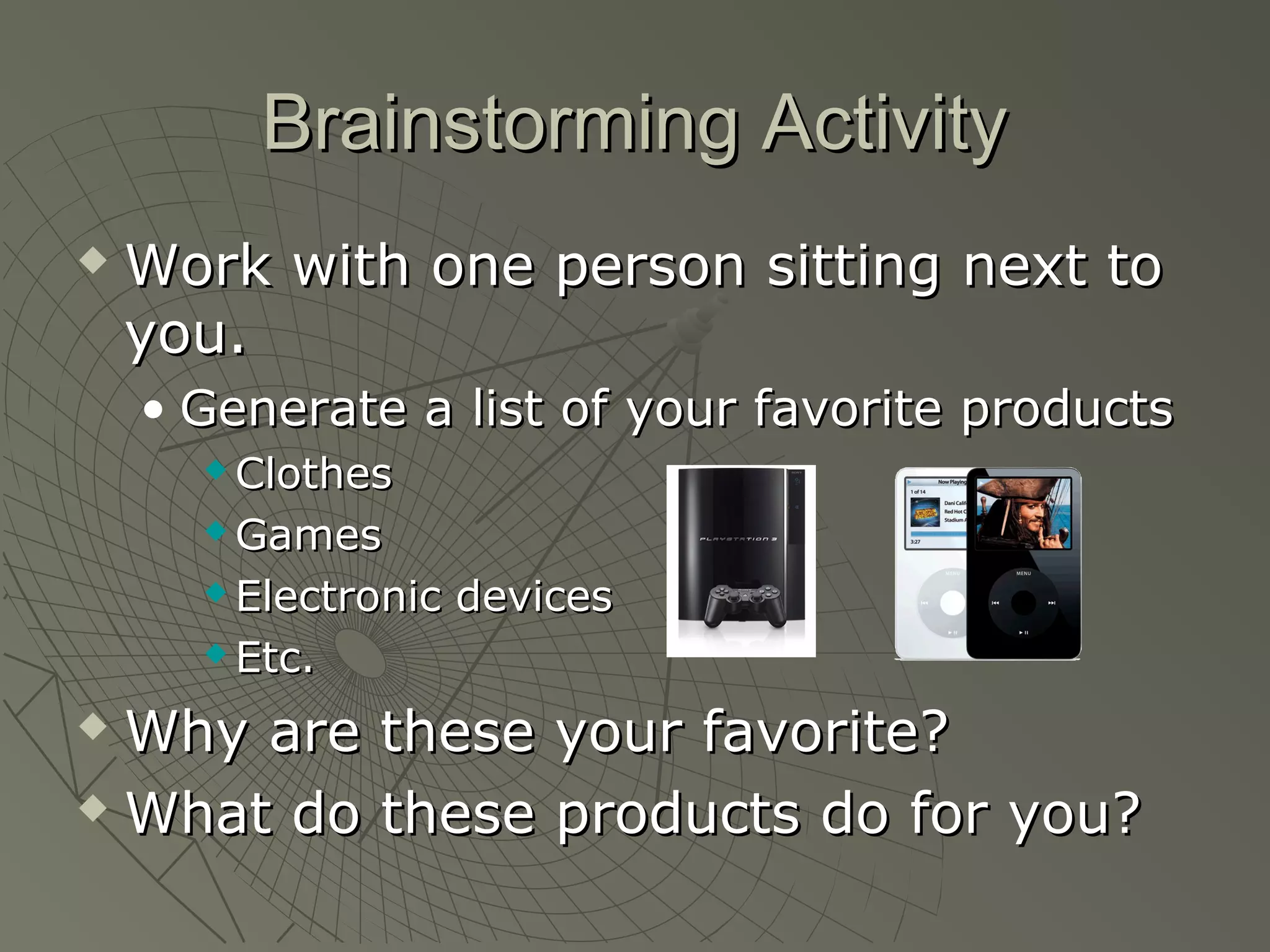 Brainstorming ActivityBrainstorming Activity
 Work with one person sitting next toWork with one person sitting next to
you.you.
• Generate a list of your favorite productsGenerate a list of your favorite products
 ClothesClothes
 GamesGames
 Electronic devicesElectronic devices
 Etc.Etc.
 Why are these your favorite?Why are these your favorite?
 What do these products do for you?What do these products do for you?
 