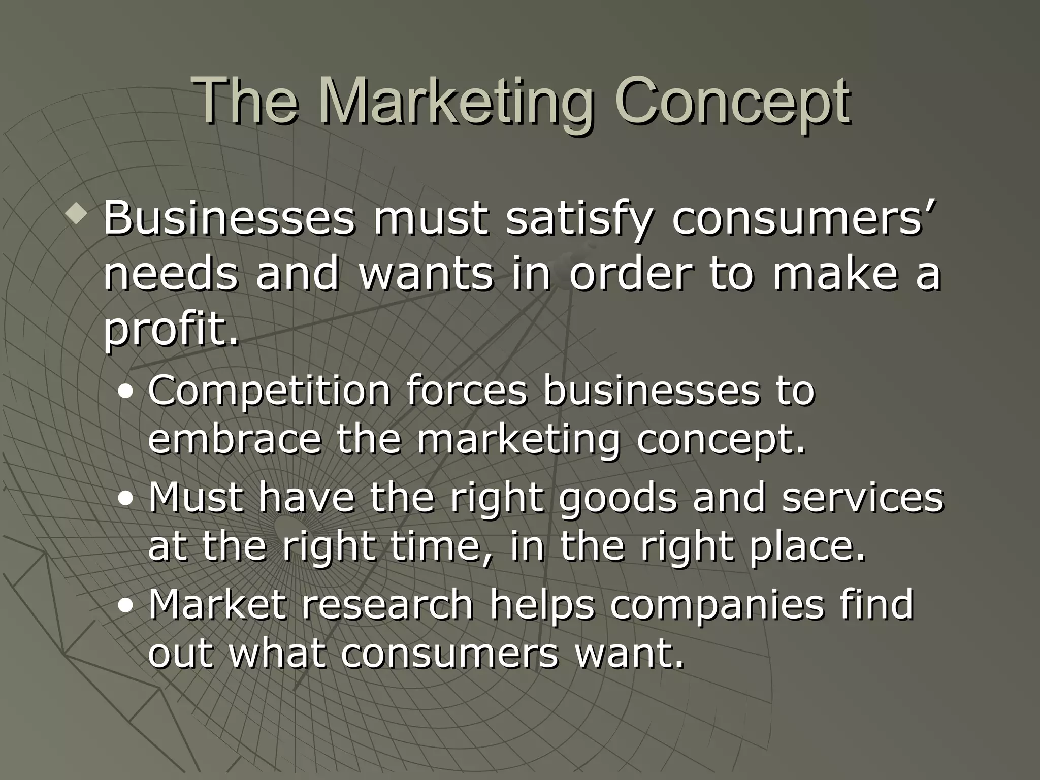 The Marketing ConceptThe Marketing Concept
 Businesses must satisfy consumers’Businesses must satisfy consumers’
needs and wants in order to make aneeds and wants in order to make a
profit.profit.
• Competition forces businesses toCompetition forces businesses to
embrace the marketing concept.embrace the marketing concept.
• Must have the right goods and servicesMust have the right goods and services
at the right time, in the right place.at the right time, in the right place.
• Market research helps companies findMarket research helps companies find
out what consumers want.out what consumers want.
 