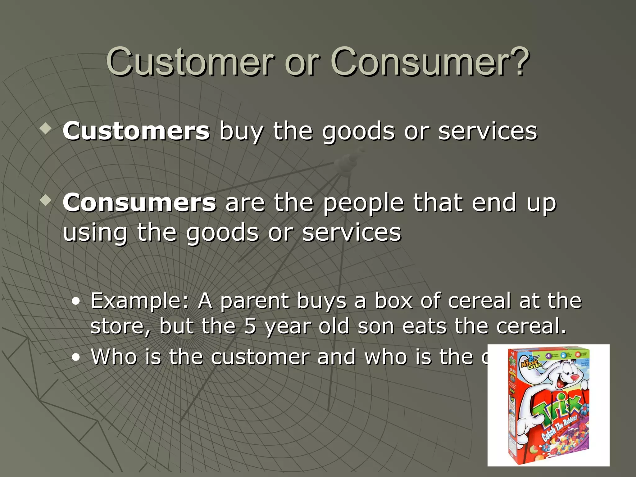 Customer or Consumer?Customer or Consumer?
 CustomersCustomers buy the goods or servicesbuy the goods or services
 ConsumersConsumers are the people that end upare the people that end up
using the goods or servicesusing the goods or services
• Example: A parent buys a box of cereal at theExample: A parent buys a box of cereal at the
store, but the 5 year old son eats the cereal.store, but the 5 year old son eats the cereal.
• Who is the customer and who is the consumer?Who is the customer and who is the consumer?
 