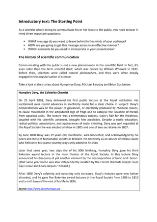 Introductory text: The Starting Point 
As a scientist who is trying to communicate his or her ideas to the public, you need to bear in mind three important questions: 
• WHAT message do you want to leave behind in the minds of your audience? 
• HOW are you going to get this message across in an effective manner? 
• WHICH elements do you need to incorporate in your presentation? 
The history of scientific communication 
Communicating with the public is not a new phenomenon in the scientific field. In fact, it’s even older than the term scientist itself, which was coined by William Whewell in 1833. Before then, scientists were called natural philosophers, and they were often deeply engaged in the popularisation of science. 
Take a look at the stories about Humphrey Davy, Michael Faraday and Brian Cox below. 
Humphry Davy, the Celebrity Chemist 
On 25 April 1801, Davy delivered his first public lecture at the Royal Institution. His excitement over recent advances in electricity made for a clear choice in subject: Davy’s demonstration was on the power of galvanism, or electricity produced by chemical means, to cause movement in the amputated legs of frogs and to catalyse the isolation of metals from aqueous acids. The lecture was a tremendous success. Davy’s flair for the theatrical, coupled with his scientific advances, brought him accolades. Despite a rustic education, radical political associations, and appearances of social climbing, Davy was well regarded at the Royal Society: he was elected a fellow in 1803 and one of two secretaries in 1807. 
By June 1808 Davy was 29 years old, handsome, well-connected, and acknowledged by his peers and most of fashionable society as brilliant. His notoriety as an abuser of nitrous oxide who held onto his coarse country ways only added to his élan. 
Later that same year, two days shy of his 30th birthday, Humphry Davy gave his third Bakerian award lecture in the main theater of the Royal Society. In this lecture Davy announced his discovery of yet another element by the decomposition of boric acid: boron. (That same year boron was also independently isolated by the French chemists Joseph Louis Gay-Lussac and Louis Jacques Thénard.) 
After 1808 Davy’s celebrity and notoriety only increased. Davy’s lectures were ever better attended, and he gave five Bakerian award lectures at the Royal Society from 1806 to 1810 and a sixth toward the end of his life in 1826. 
Source: http://www.chemheritage.org 
 