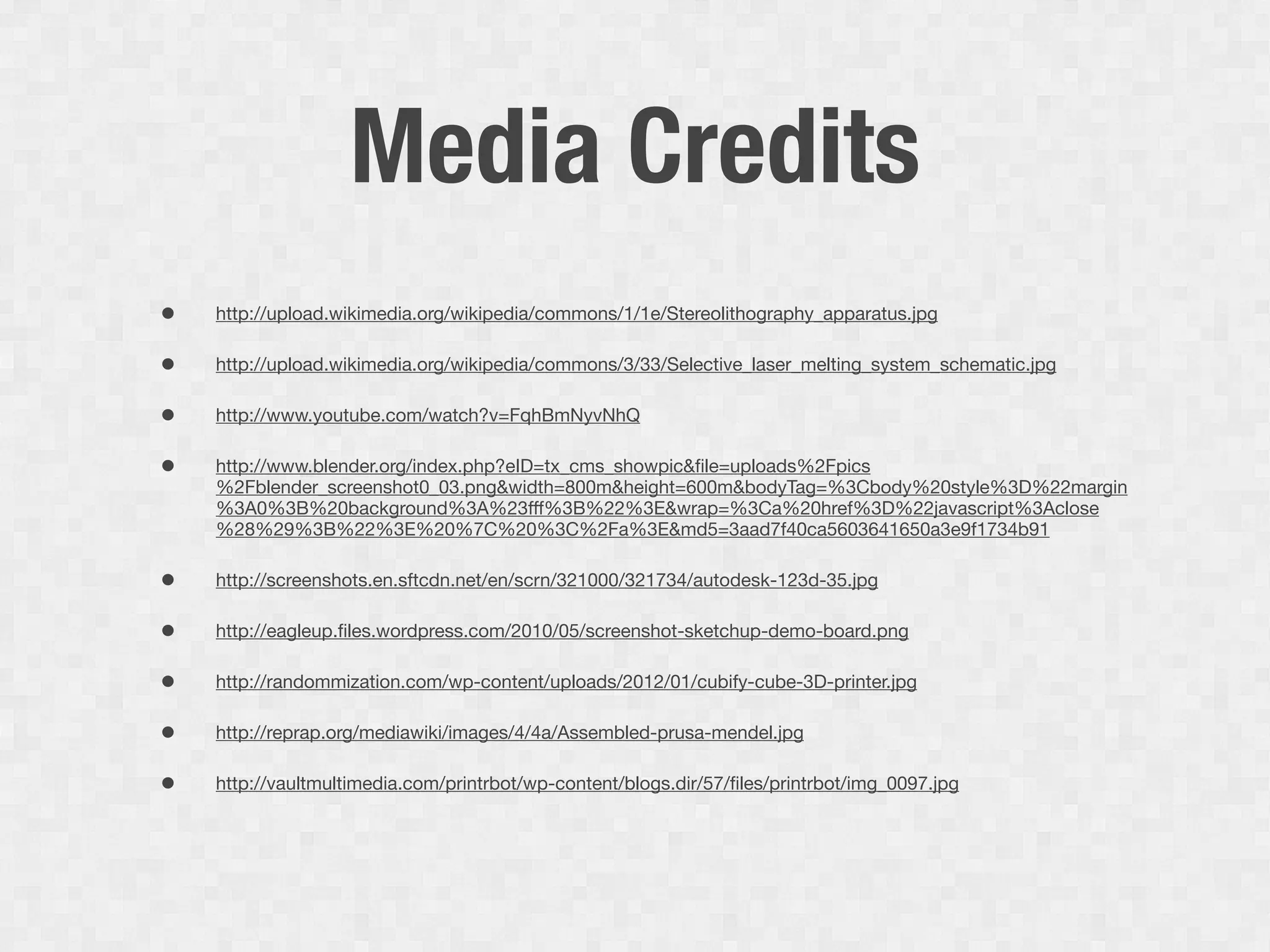 Media Credits
•   http://upload.wikimedia.org/wikipedia/commons/1/1e/Stereolithography_apparatus.jpg

•   http://upload.wikimedia.org/wikipedia/commons/3/33/Selective_laser_melting_system_schematic.jpg

•   http://www.youtube.com/watch?v=FqhBmNyvNhQ

•   http://www.blender.org/index.php?eID=tx_cms_showpic&ﬁle=uploads%2Fpics
    %2Fblender_screenshot0_03.png&width=800m&height=600m&bodyTag=%3Cbody%20style%3D%22margin
    %3A0%3B%20background%3A%23fff%3B%22%3E&wrap=%3Ca%20href%3D%22javascript%3Aclose
    %28%29%3B%22%3E%20%7C%20%3C%2Fa%3E&md5=3aad7f40ca5603641650a3e9f1734b91

•   http://screenshots.en.sftcdn.net/en/scrn/321000/321734/autodesk-123d-35.jpg

•   http://eagleup.ﬁles.wordpress.com/2010/05/screenshot-sketchup-demo-board.png

•   http://randommization.com/wp-content/uploads/2012/01/cubify-cube-3D-printer.jpg

•   http://reprap.org/mediawiki/images/4/4a/Assembled-prusa-mendel.jpg

•   http://vaultmultimedia.com/printrbot/wp-content/blogs.dir/57/ﬁles/printrbot/img_0097.jpg
 