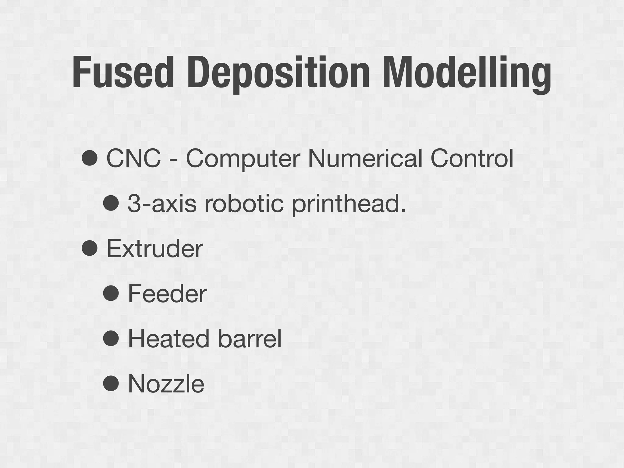 Fused Deposition Modelling
• CNC - Computer Numerical Control
 • 3-axis robotic printhead.
• Extruder
 • Feeder
 • Heated barrel
 • Nozzle
 