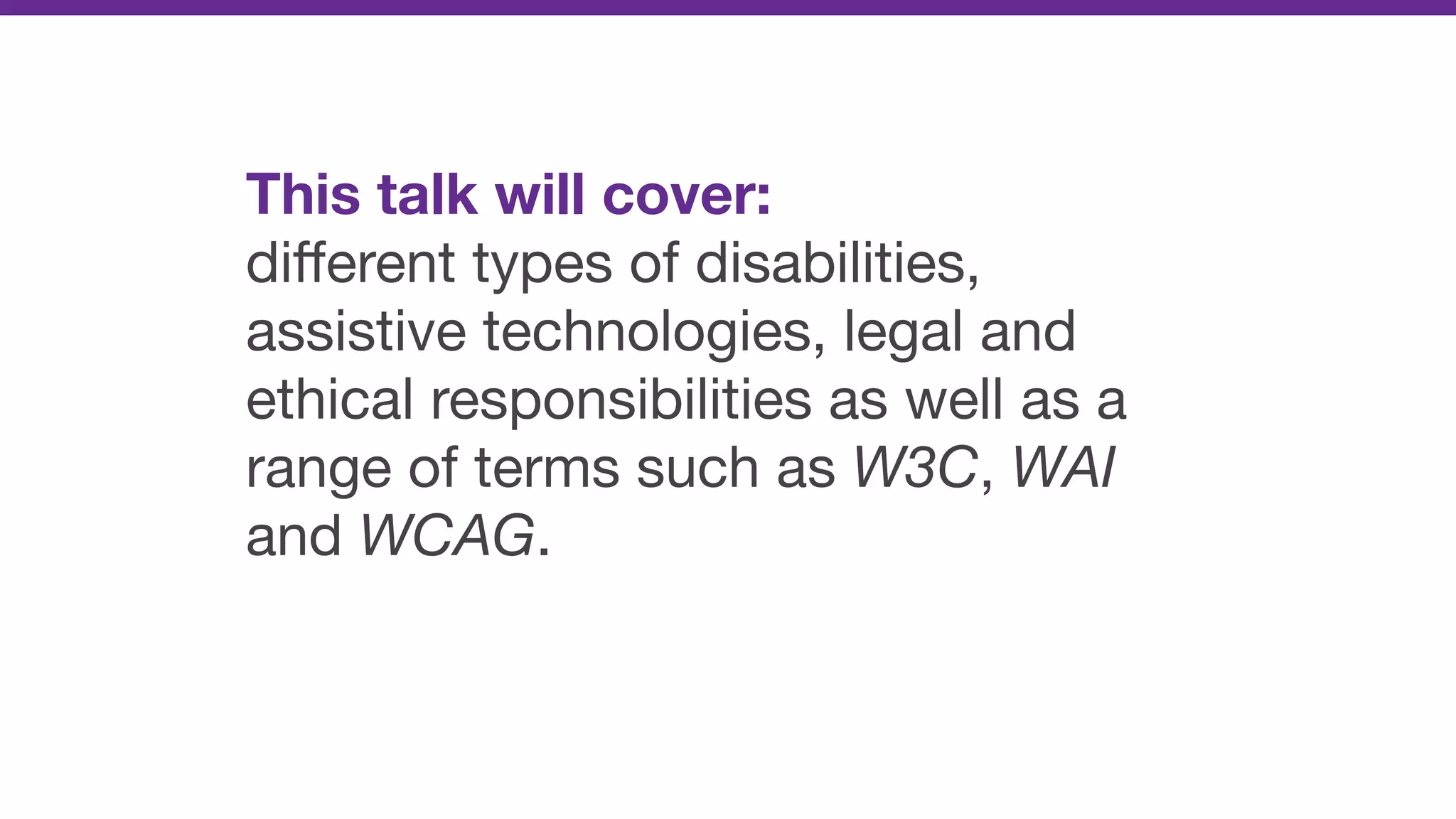 This talk will cover: 

diﬀerent types of disabilities,
assistive technologies, legal and
ethical responsibilities as well as a
range of terms such as W3C, WAI
and WCAG.
 
