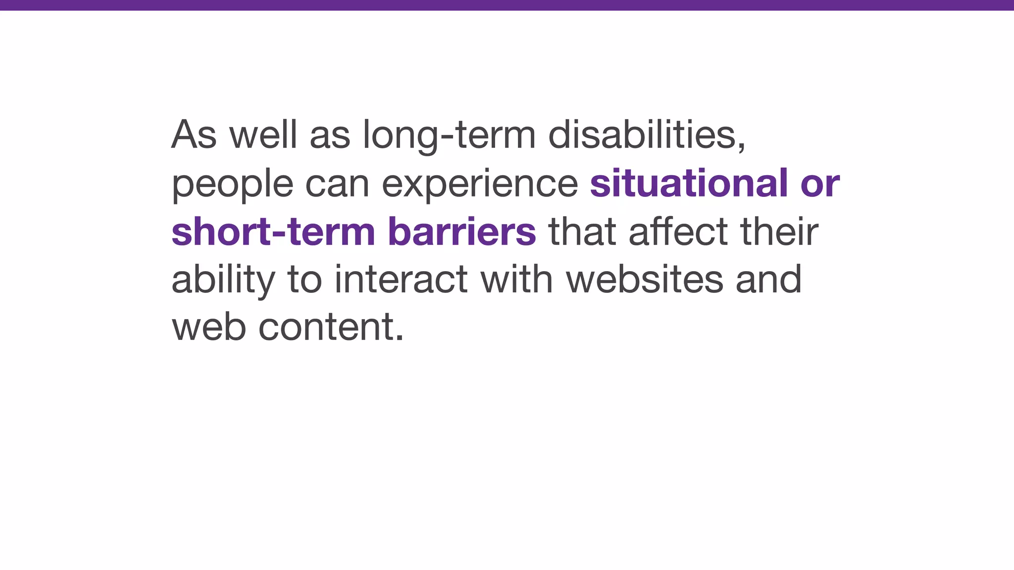 As well as long-term disabilities,
people can experience situational or
short-term barriers that aﬀect their
ability to interact with websites and
web content.
 