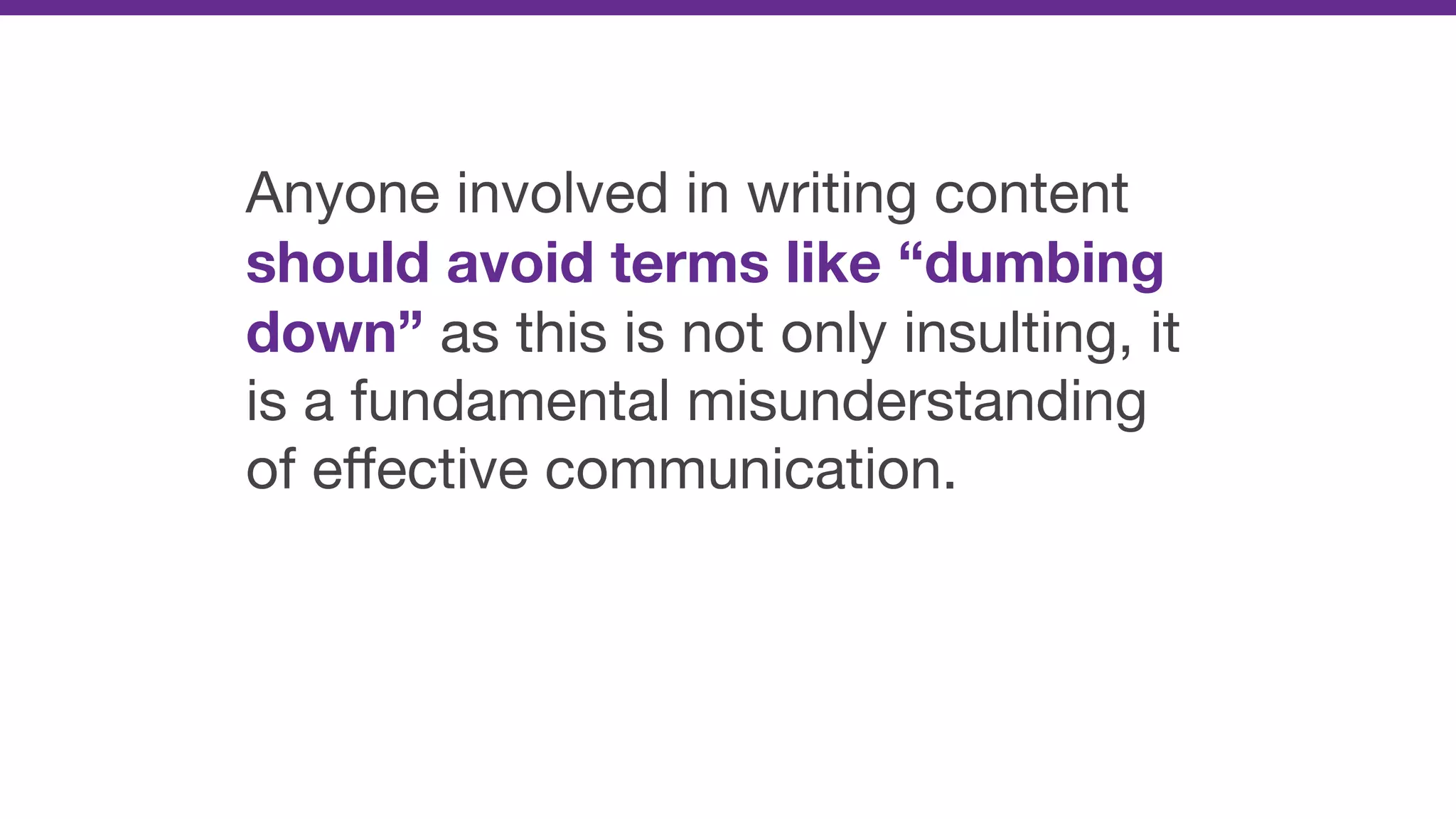Anyone involved in writing content
should avoid terms like “dumbing
down” as this is not only insulting, it
is a fundamental misunderstanding
of eﬀective communication.
 