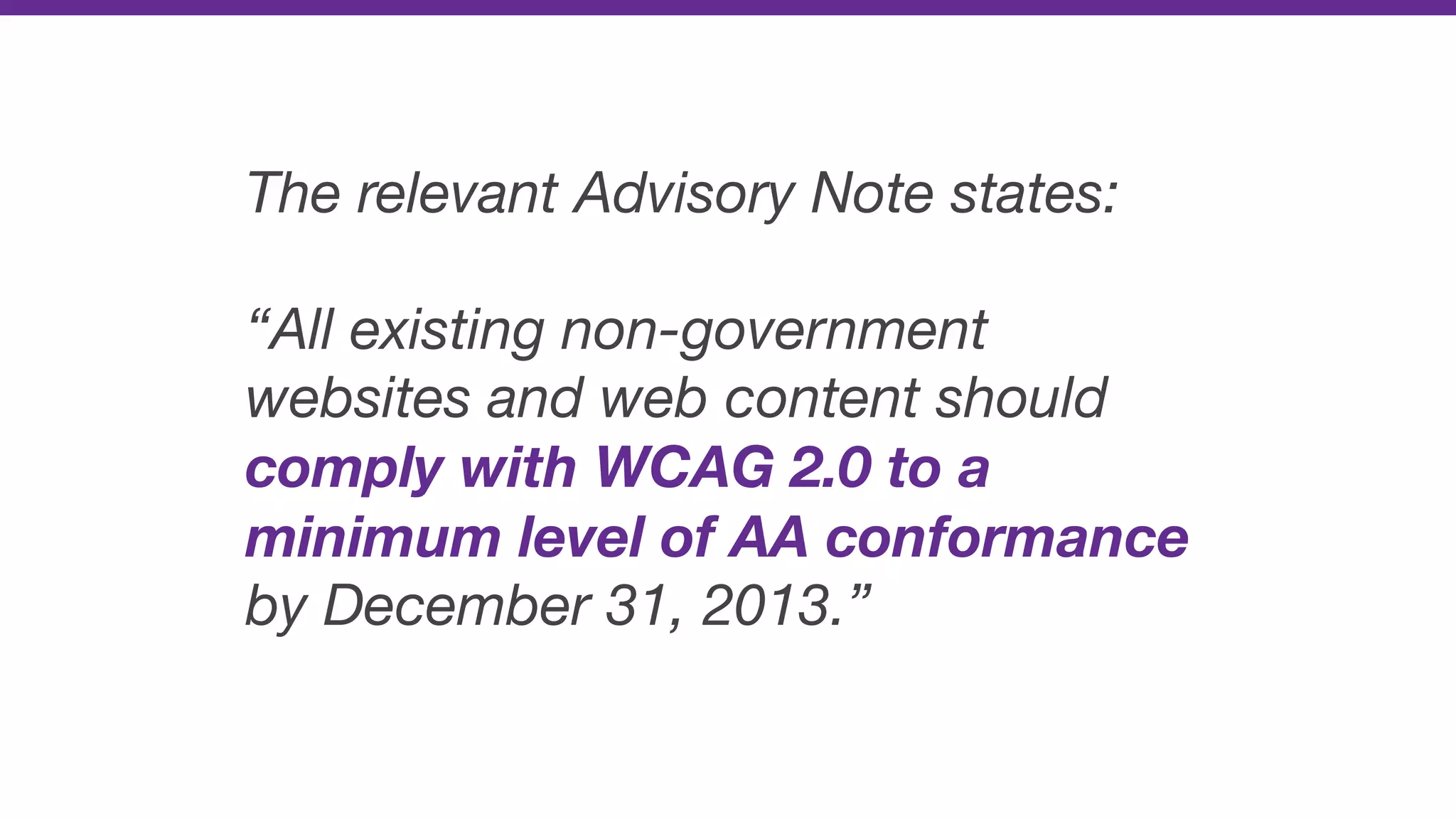 The relevant Advisory Note states:
“All existing non-government
websites and web content should
comply with WCAG 2.0 to a
minimum level of AA conformance
by December 31, 2013.”
 