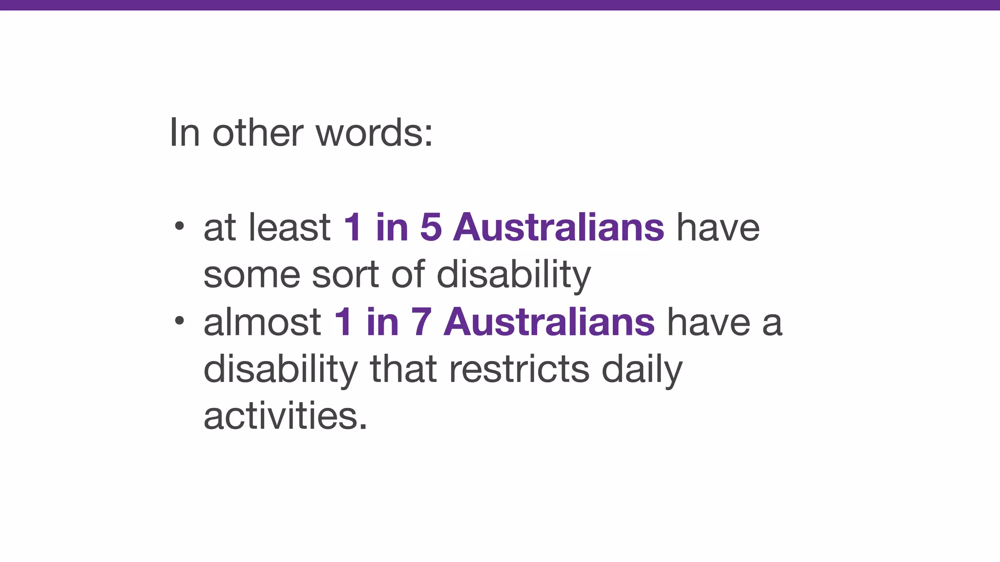 In other words:

• at least 1 in 5 Australians have
some sort of disability

• almost 1 in 7 Australians have a
disability that restricts daily
activities.
 