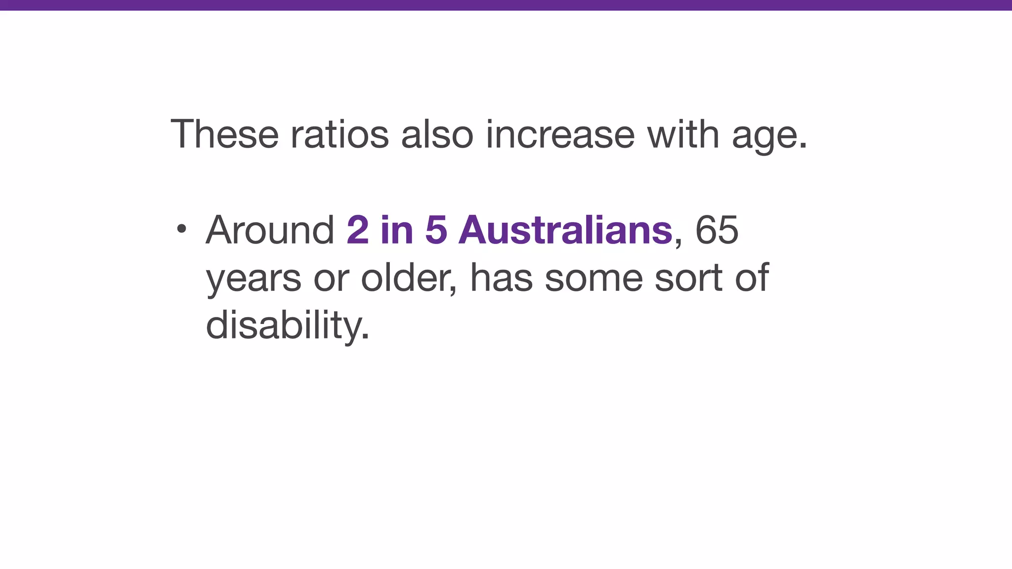 These ratios also increase with age.

• Around 2 in 5 Australians, 65
years or older, has some sort of
disability.
 